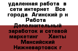 удаленная работа  в сети интернет - Все города, Агинский р-н Работа » Дополнительный заработок и сетевой маркетинг   . Ханты-Мансийский,Нижневартовск г.